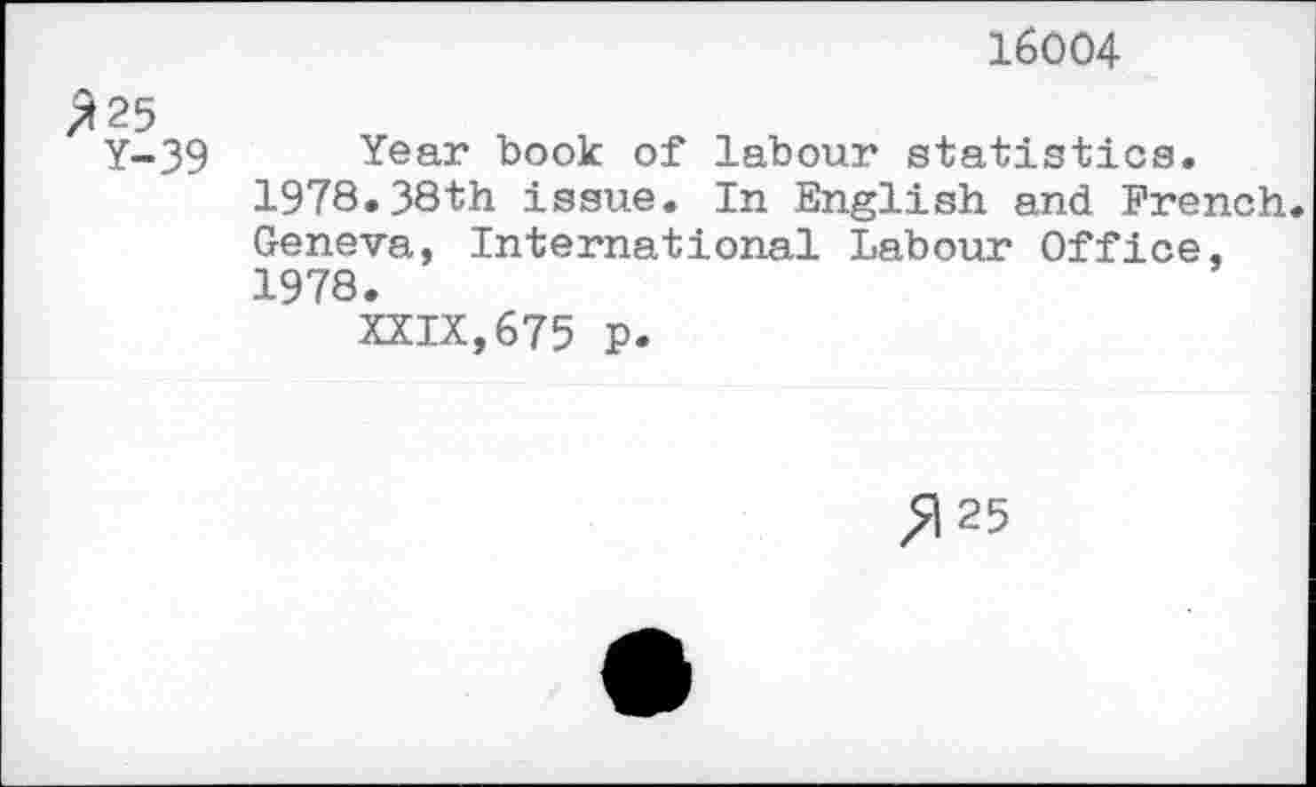 ﻿16004
25
Y-39 Year book of labour statistics. 1978.38th issue. In English and French. Geneva, International Labour Office, 1978.
XXIX,675 p.
^125